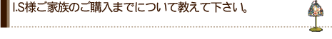 I.S様ご家族のご購入までについて教えて下さい。