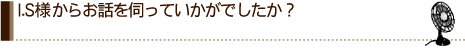 I.S様からお話を伺っていかがでしたか？