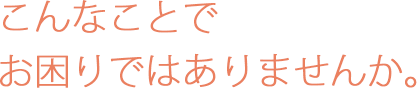 こんなことでお困りではありませんか。