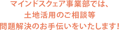 マインドスクェア事業部では、土地活用のご相談等問題解決のお手伝いをいたします！