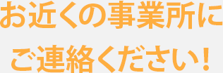 お近くの事業所にご連絡ください！